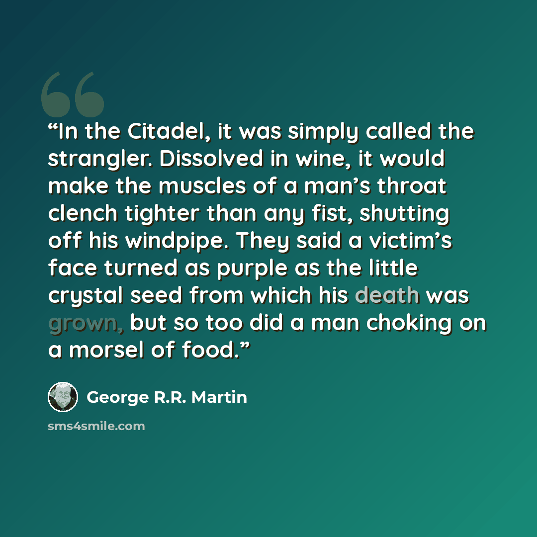 “In the Citadel, it was simply called the strangler. Dissolved in wine, it would make the muscles of a man’s throat clench tighter than any fist, shutting off his windpipe. They said a victim’s face turned as purple as the little crystal seed from which his death was grown, but so too did a man…” quote by George R.R. Martin