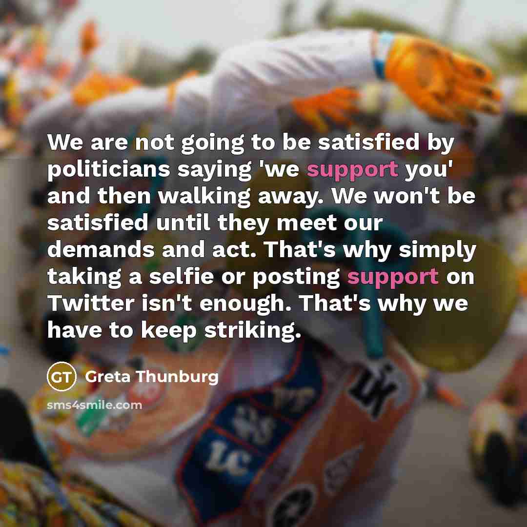 “We are not going to be satisfied by politicians saying 'we support you' and then walking away. We won't be satisfied until they meet our demands and act. That's why simply taking a selfie or posting support on Twitter isn't enough. That's why we have to keep striking.” quote by Greta Thunburg