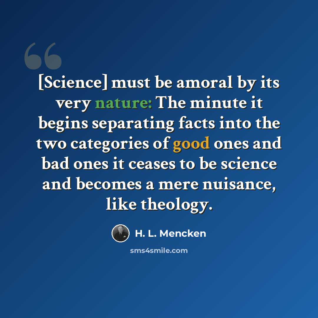 “[Science] must be amoral by its very nature: The minute it begins separating facts into the two categories of good ones and bad ones it ceases to be science and becomes a mere nuisance, like theology.” quote by H. L. Mencken