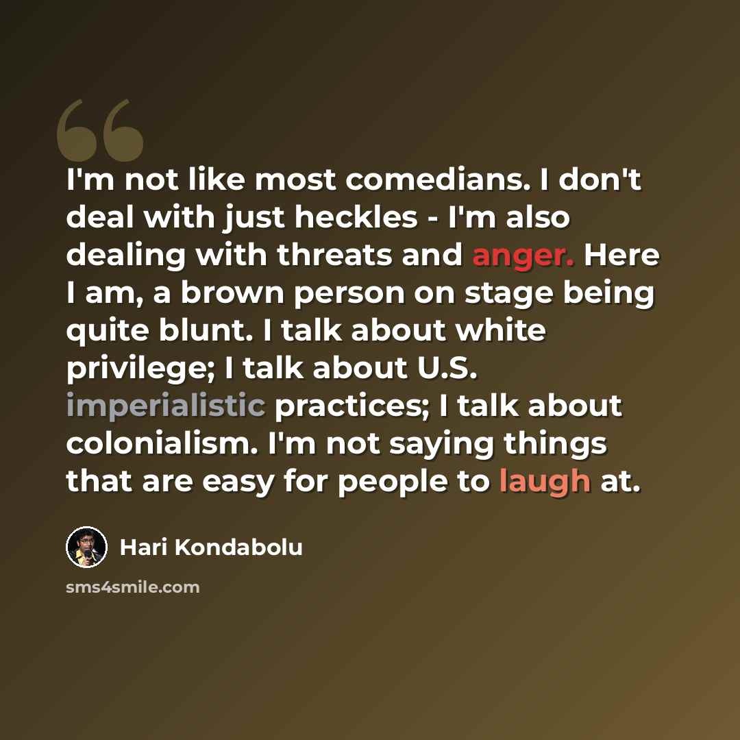 “I'm not like most comedians. I don't deal with just heckles - I'm also dealing with threats and anger. Here I am, a brown person on stage being quite blunt. I talk about white privilege; I talk about U.S. imperialistic practices; I talk about colonialism. I'm not saying things that are easy for…” quote by Hari Kondabolu