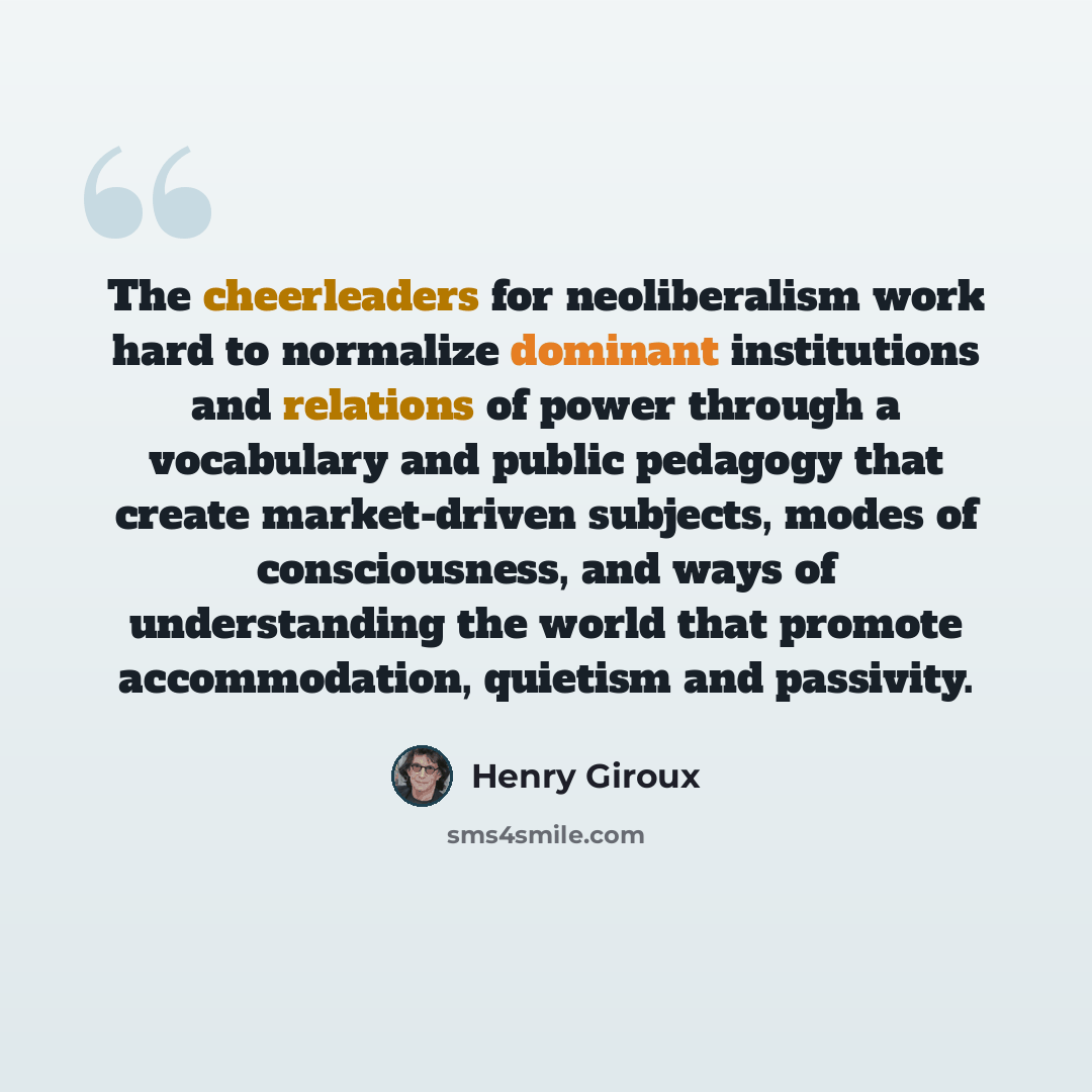 “The cheerleaders for neoliberalism work hard to normalize dominant institutions and relations of power through a vocabulary and public pedagogy that create market-driven subjects, modes of consciousness, and ways of understanding the world that promote accommodation, quietism and passivity.” quote by Henry Giroux