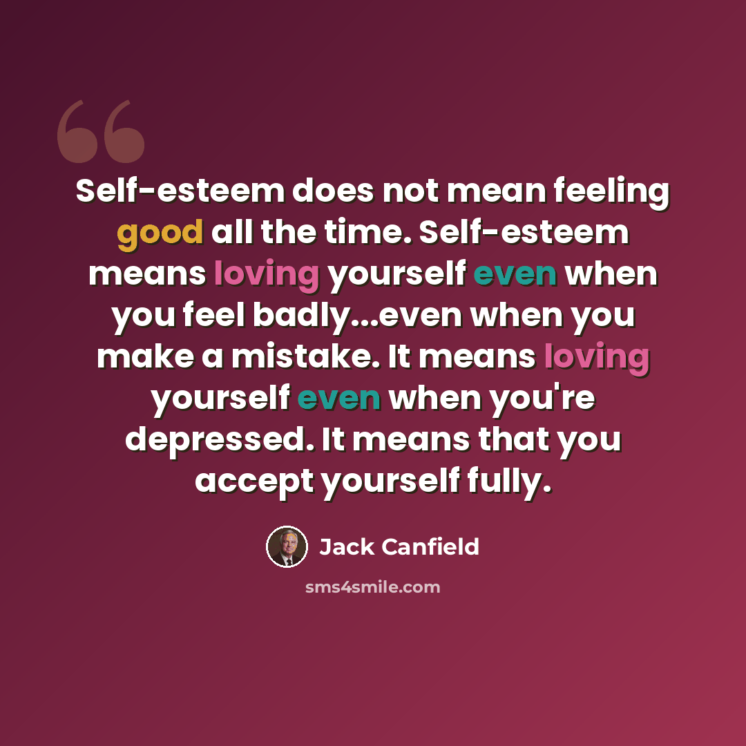 “Self-esteem does not mean feeling good all the time. Self-esteem means loving yourself even when you feel badly...even when you make a mistake. It means loving yourself even when you're depressed. It means that you accept yourself fully.” quote by Jack Canfield