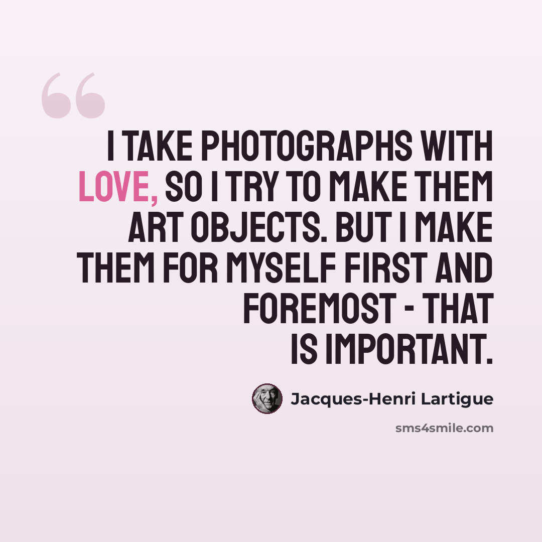 “I take photographs with love, so I try to make them art objects. But I make them for myself first and foremost - that is important.” quote by Jacques-Henri Lartigue