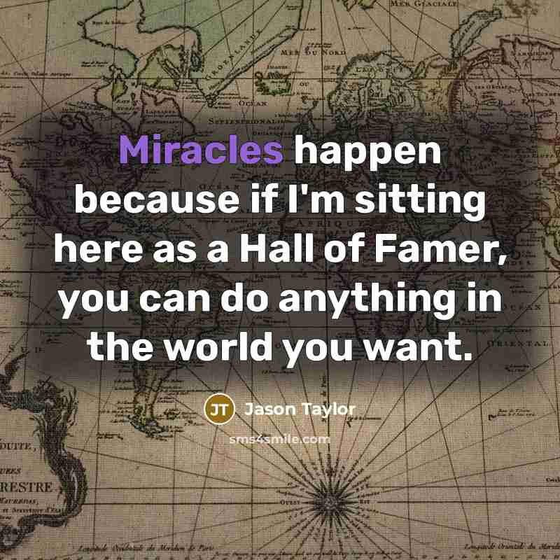 “Miracles happen because if I'm sitting here as a Hall of Famer, you can do anything in the world you want.” quote by Jason Taylor