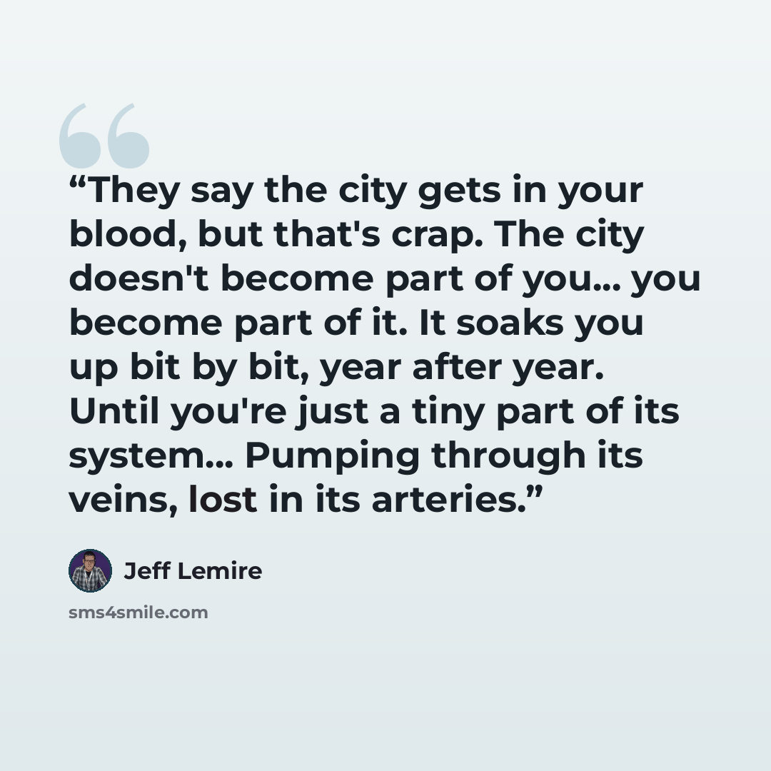 “They say the city gets in your blood, but that's crap. The city doesn't become part of you... you become part of it. It soaks you up bit by bit, year after year. Until you're just a tiny part of its system... Pumping through its veins, lost in its arteries.” quote by Jeff Lemire