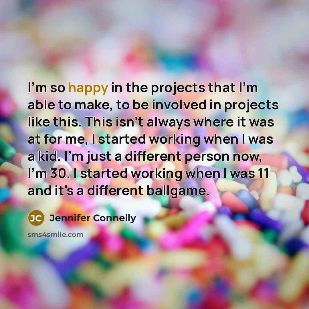 “I'm so happy in the projects that I'm able to make, to be involved in projects like this. This isn't always where it was at for me, I started working when I was a kid. I'm just a different person now, I'm 30. I started working when I was 11 and it's a different ballgame.” quote by Jennifer Connelly