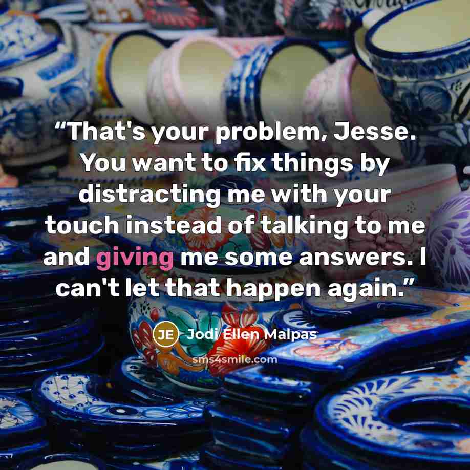 “That's your problem, Jesse. You want to fix things by distracting me with your touch instead of talking to me and giving me some answers. I can't let that happen again.” quote by Jodi Ellen Malpas