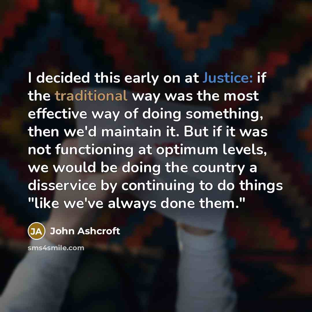 “I decided this early on at Justice: if the traditional way was the most effective way of doing something, then we'd maintain it. But if it was not functioning at optimum levels, we would be doing the country a disservice by continuing to do things "like we've always done them."” quote by John Ashcroft