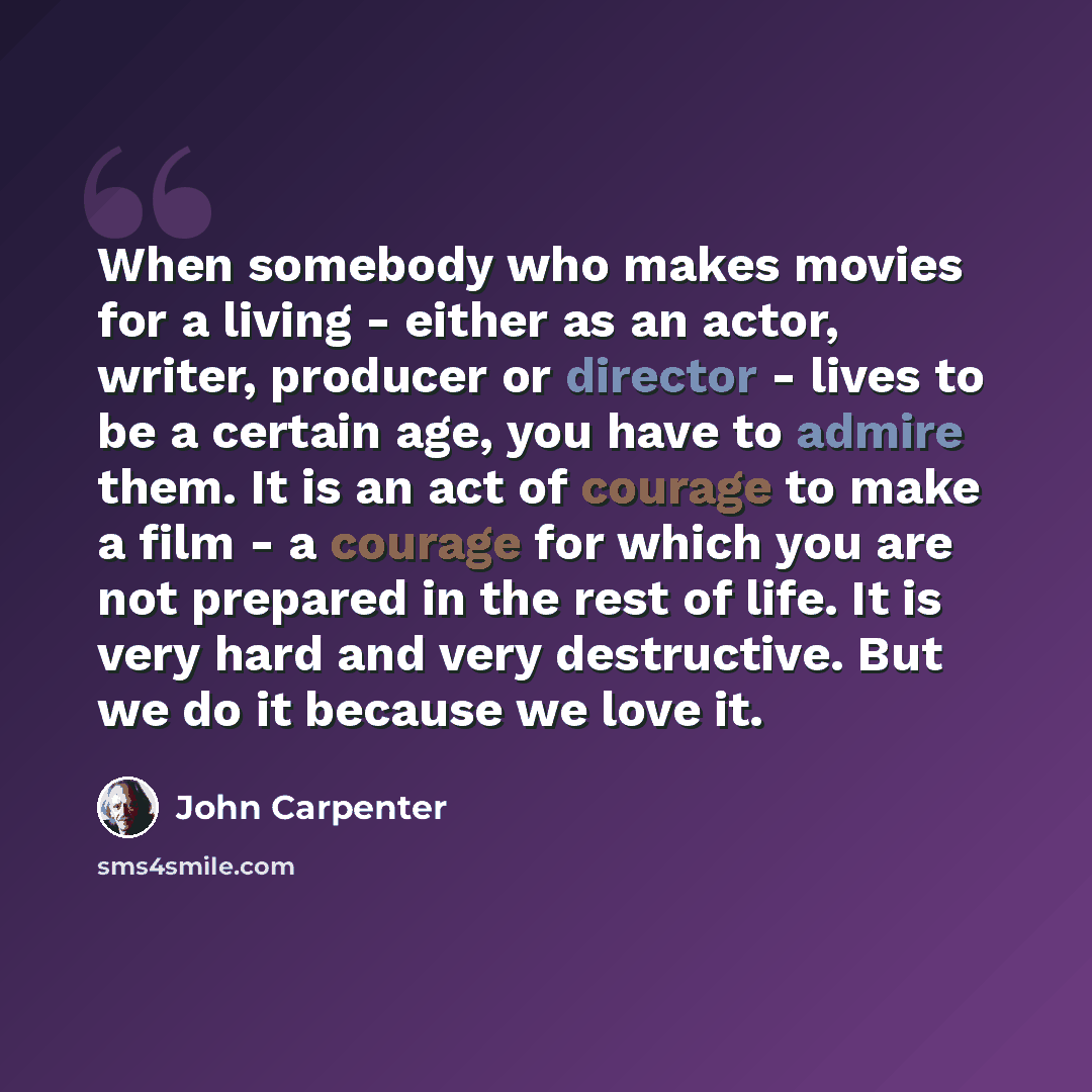 “When somebody who makes movies for a living - either as an actor, writer, producer or director - lives to be a certain age, you have to admire them. It is an act of courage to make a film - a courage for which you are not prepared in the rest of life. It is very hard and very destructive. But we…” quote by John Carpenter
