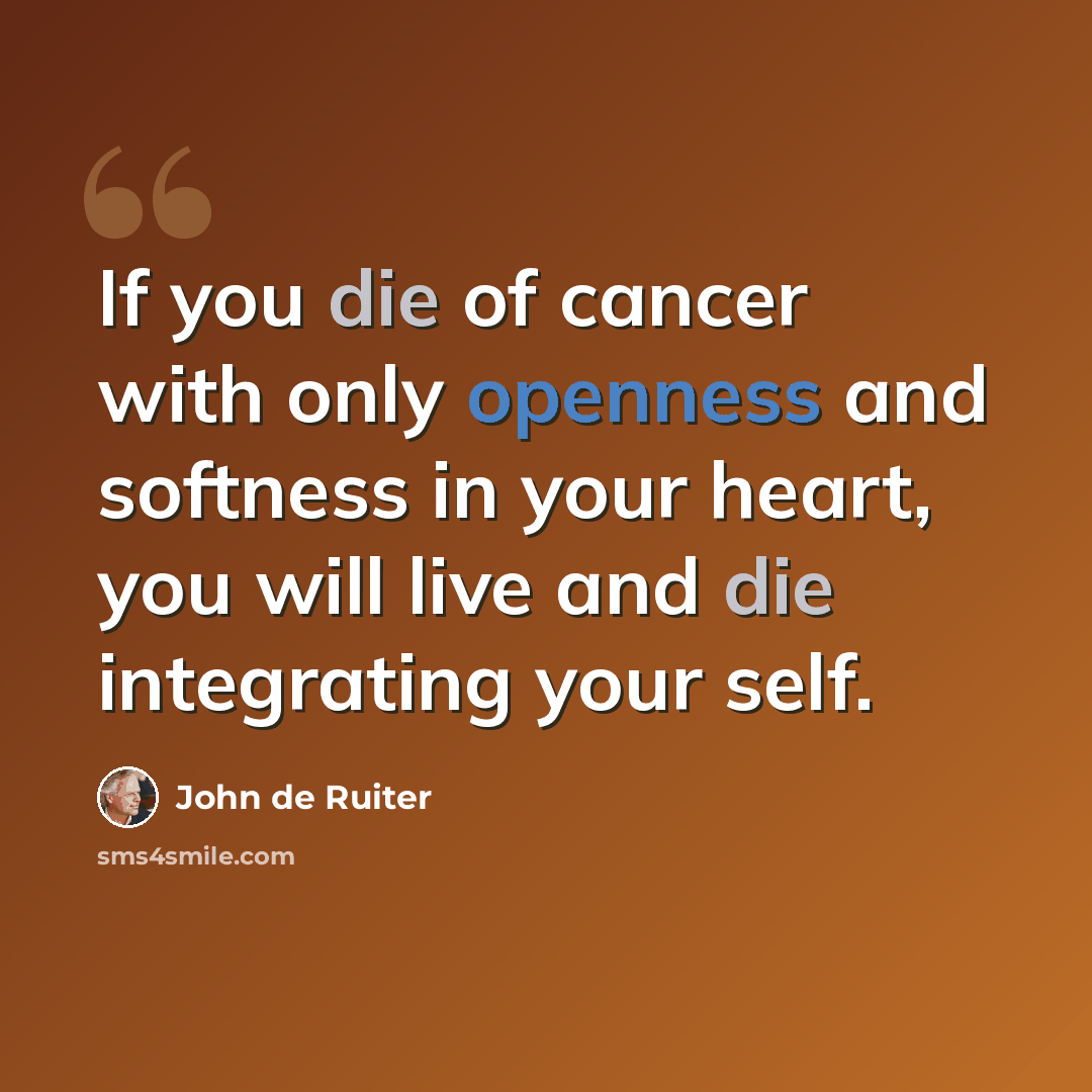 “If you die of cancer with only openness and softness in your heart, you will live and die integrating your self.” quote by John de Ruiter