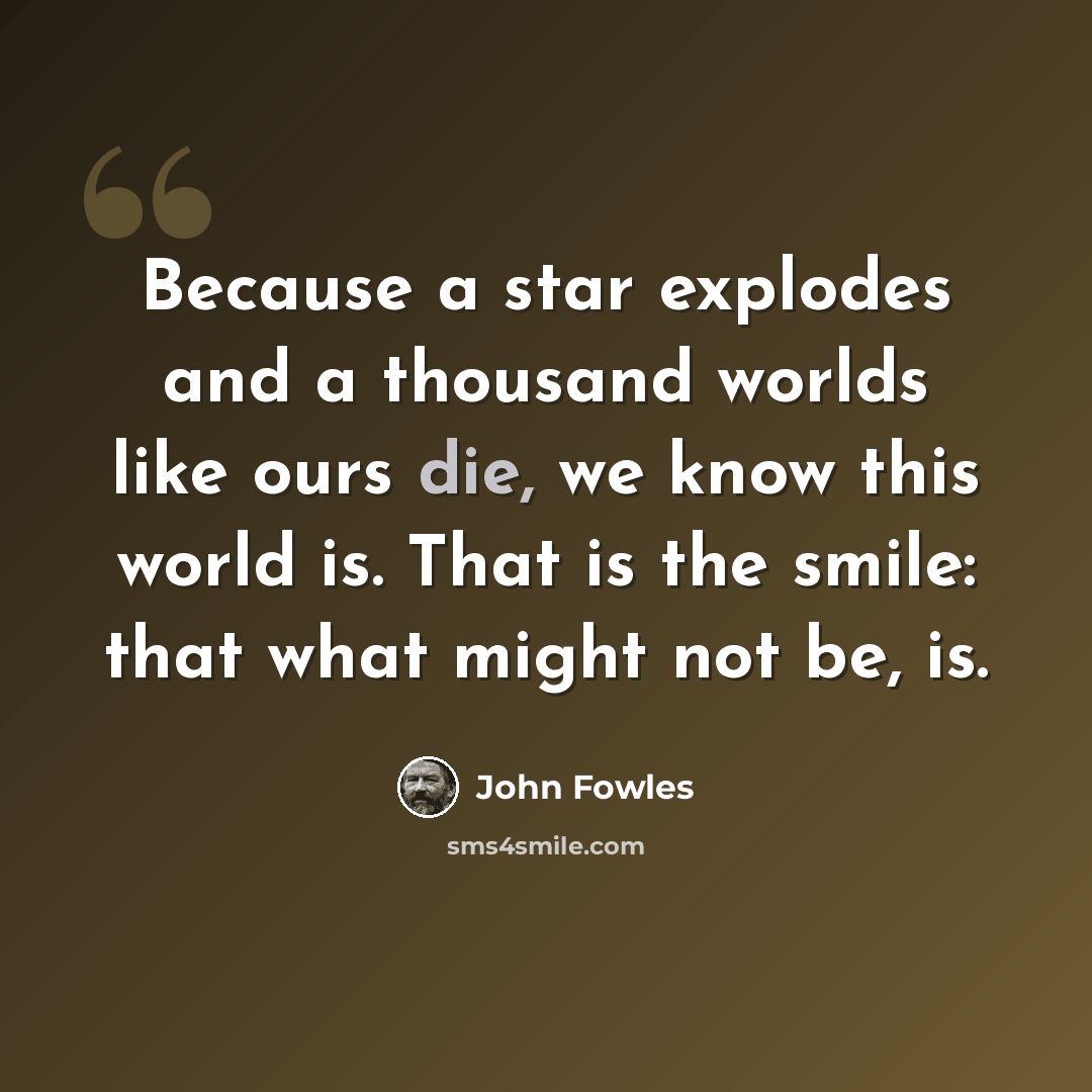 “Because a star explodes and a thousand worlds like ours die, we know this world is. That is the smile: that what might not be, is.” quote by John Fowles