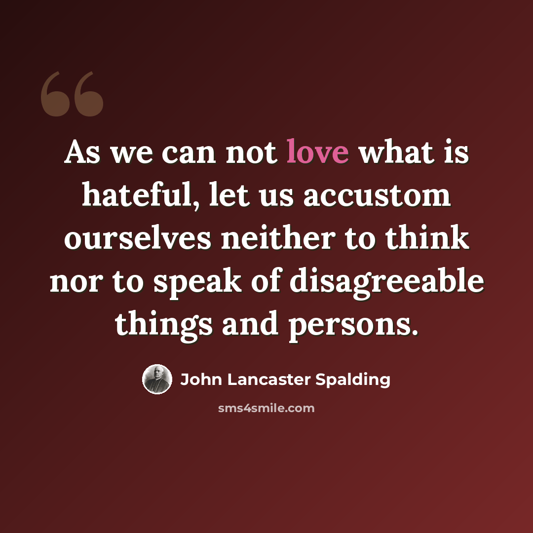 “As we can not love what is hateful, let us accustom ourselves neither to think nor to speak of disagreeable things and persons.” quote by John Lancaster Spalding