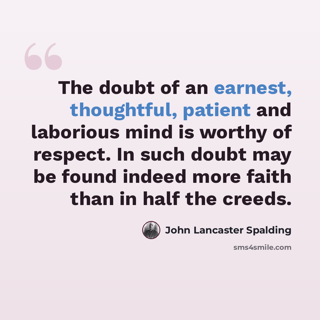 “The doubt of an earnest, thoughtful, patient and laborious mind is worthy of respect. In such doubt may be found indeed more faith than in half the creeds.” quote by John Lancaster Spalding