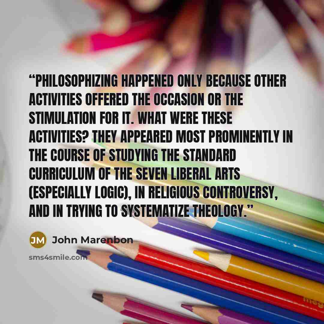 “philosophizing happened only because other activities offered the occasion or the stimulation for it. What were these activities? They appeared most prominently in the course of studying the standard curriculum of the seven liberal arts (especially logic), in religious controversy, and in trying…” quote by John Marenbon