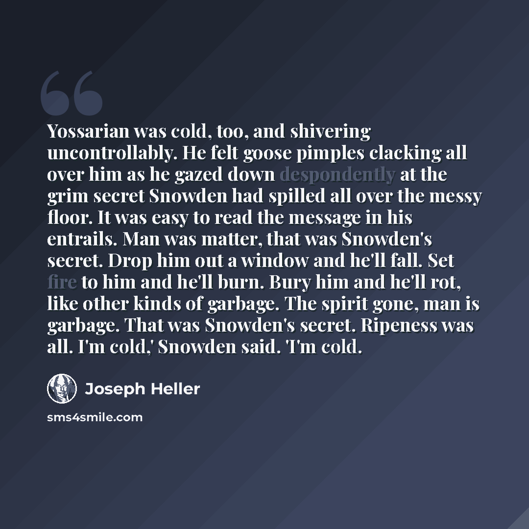 “Yossarian was cold, too, and shivering uncontrollably. He felt goose pimples clacking all over him as he gazed down despondently at the grim secret Snowden had spilled all over the messy floor. It was easy to read the message in his entrails. Man was matter, that was Snowden's secret. Drop him out…” quote by Joseph Heller
