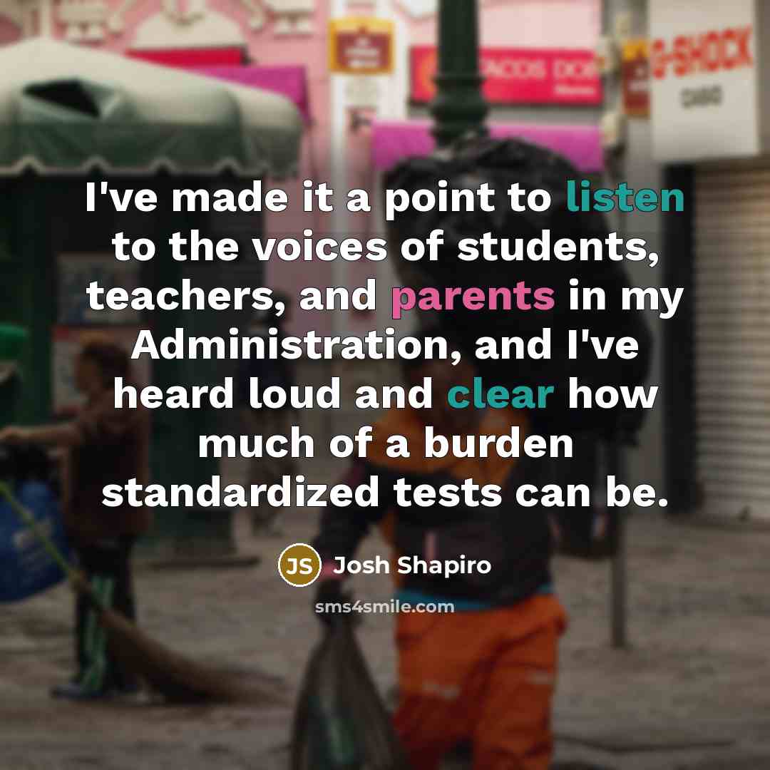 “I've made it a point to listen to the voices of students, teachers, and parents in my Administration, and I've heard loud and clear how much of a burden standardized tests can be.” quote by Josh Shapiro