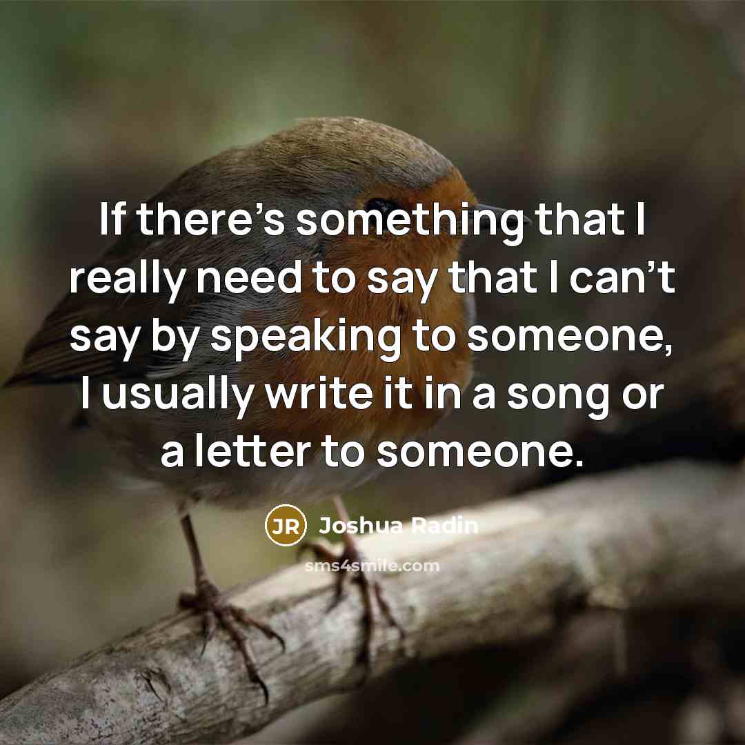 “If there's something that I really need to say that I can't say by speaking to someone, I usually write it in a song or a letter to someone.” quote by Joshua Radin