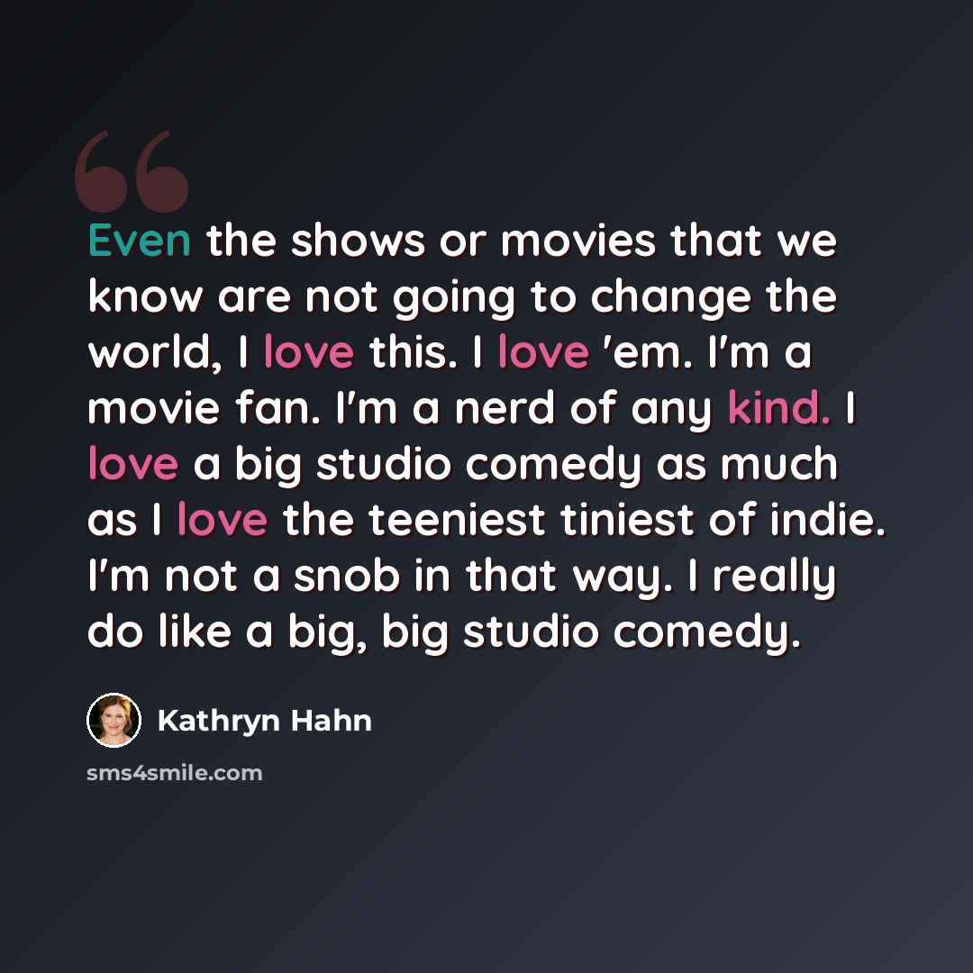 “Even the shows or movies that we know are not going to change the world, I love this. I love 'em. I'm a movie fan. I'm a nerd of any kind. I love a big studio comedy as much as I love the teeniest tiniest of indie. I'm not a snob in that way. I really do like a big, big studio comedy.” quote by Kathryn Hahn