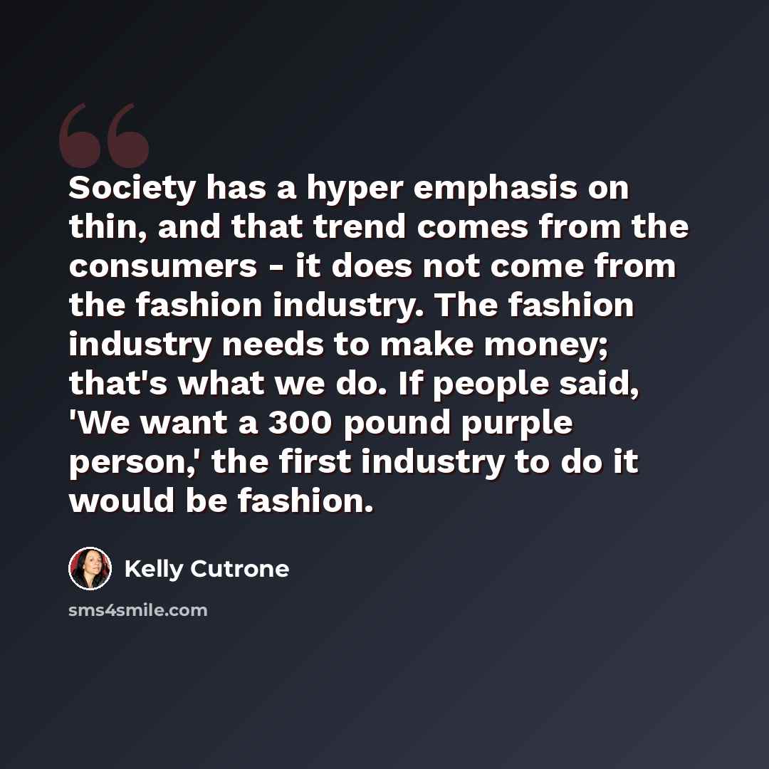 “Society has a hyper emphasis on thin, and that trend comes from the consumers - it does not come from the fashion industry. The fashion industry needs to make money; that's what we do. If people said, 'We want a 300 pound purple person,' the first industry to do it would be fashion.” quote by Kelly Cutrone