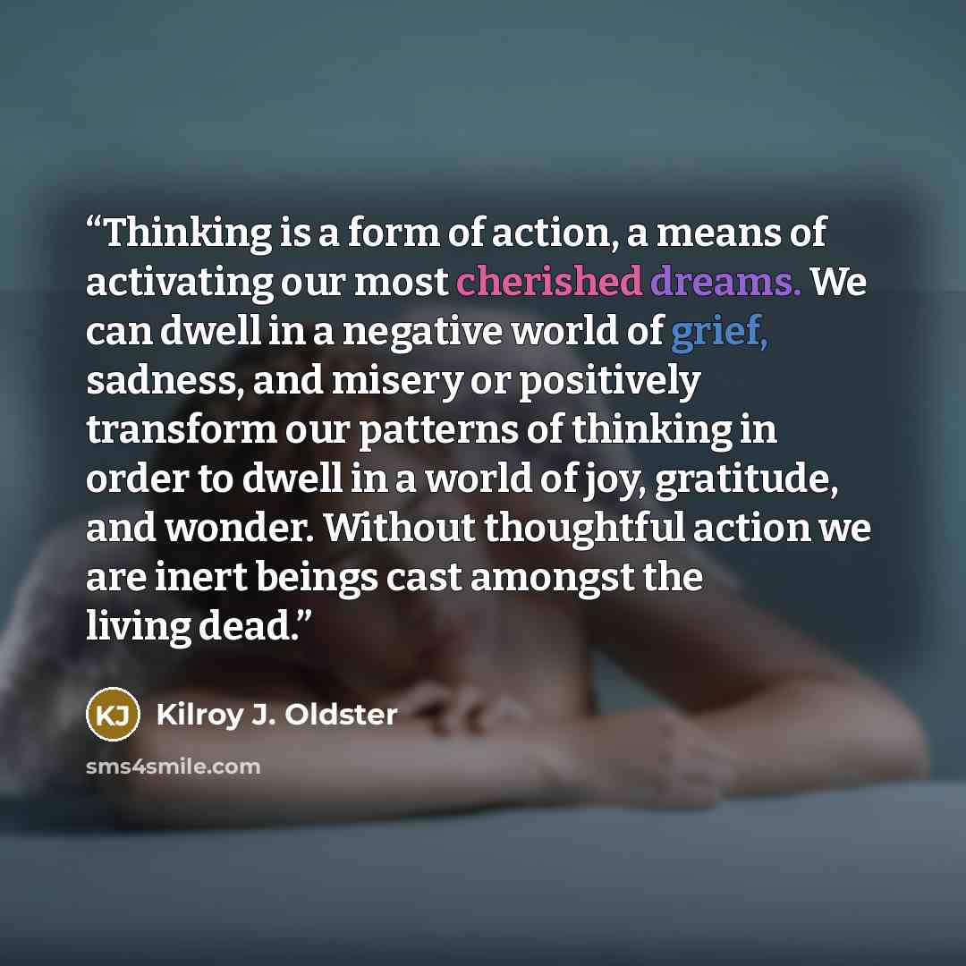 “Thinking is a form of action, a means of activating our most cherished dreams. We can dwell in a negative world of grief, sadness, and misery or positively transform our patterns of thinking in order to dwell in a world of joy, gratitude, and wonder. Without thoughtful action we are inert beings…” quote by Kilroy J. Oldster