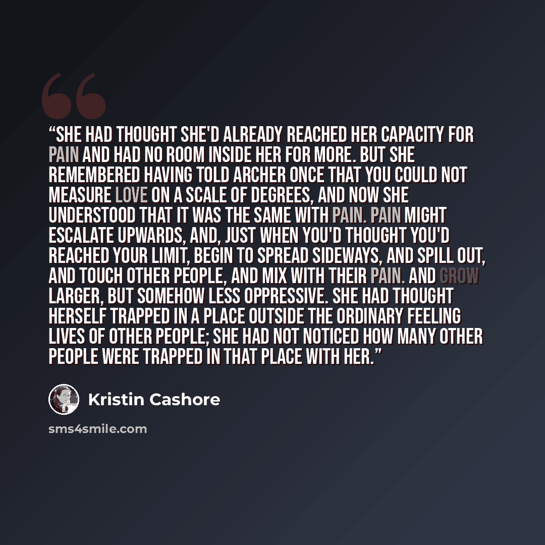 “She had thought she'd already reached her capacity for pain and had no room inside her for more. But she remembered having told Archer once that you could not measure love on a scale of degrees, and now she understood that it was the same with pain. Pain might escalate upwards, and, just when…” quote by Kristin Cashore
