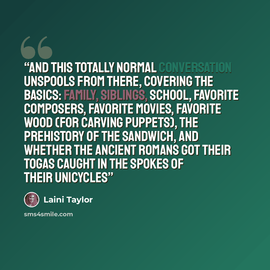 “And this totally normal conversation unspools from there, covering the basics: family, siblings, school, favorite composers, favorite movies, favorite wood (for carving puppets), the prehistory of the sandwich, and whether the ancient Romans got their togas caught in the spokes of their unicycles” quote by Laini Taylor