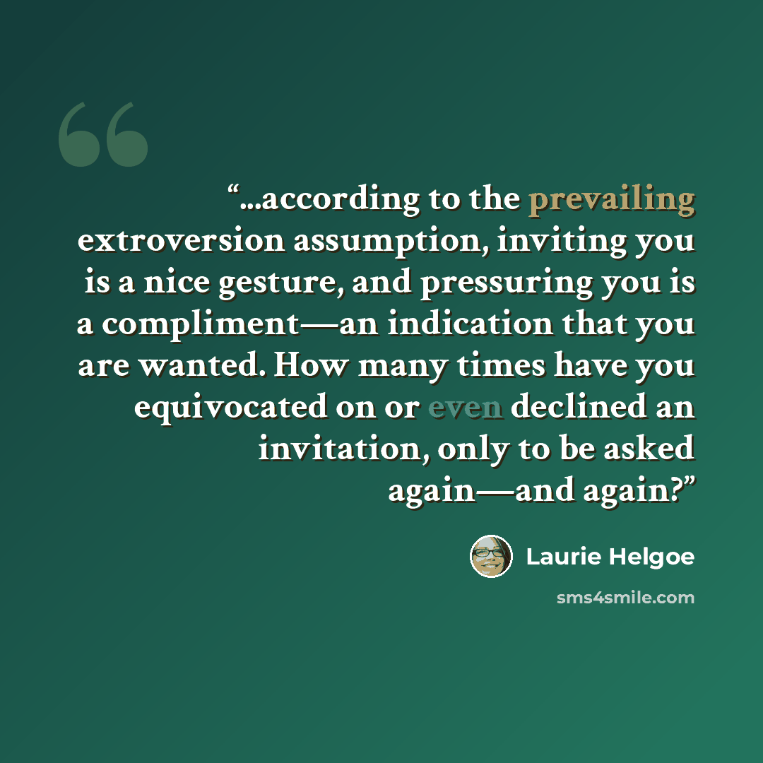 “...according to the prevailing extroversion assumption, inviting you is a nice gesture, and pressuring you is a compliment—an indication that you are wanted. How many times have you equivocated on or even declined an invitation, only to be asked again—and again?” quote by Laurie Helgoe