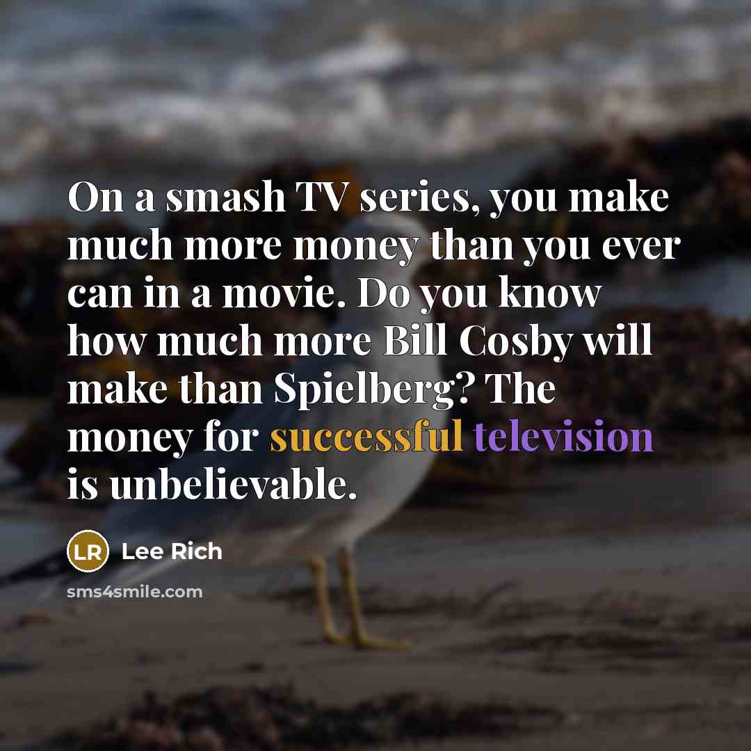 “On a smash TV series, you make much more money than you ever can in a movie. Do you know how much more Bill Cosby will make than Spielberg? The money for successful television is unbelievable.” quote by Lee Rich