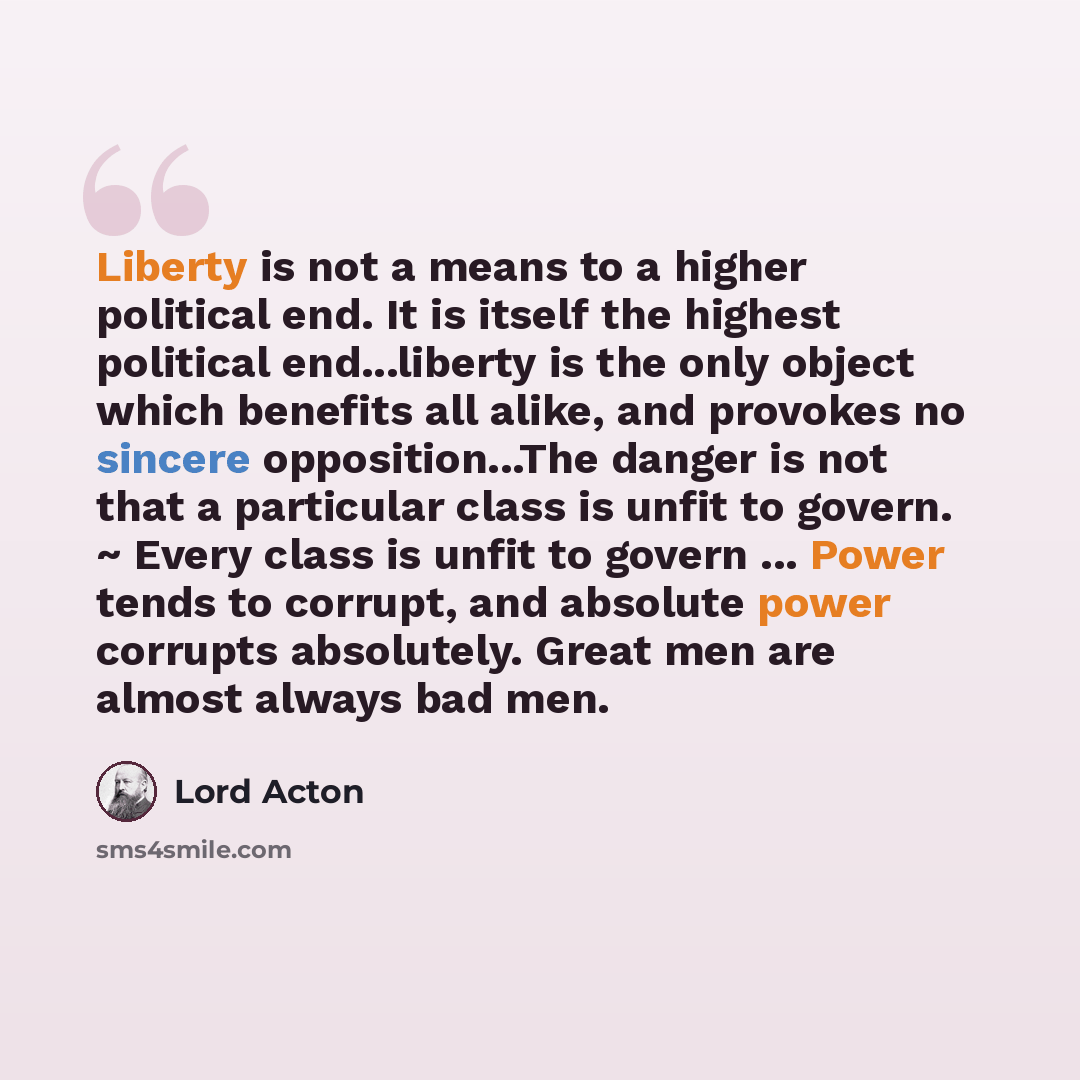 “Liberty is not a means to a higher political end. It is itself the highest political end...liberty is the only object which benefits all alike, and provokes no sincere opposition...The danger is not that a particular class is unfit to govern. ~ Every class is unfit to govern ... Power tends to…” quote by Lord Acton