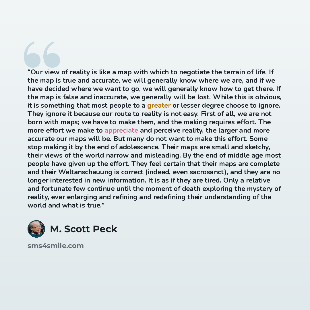 “Our view of reality is like a map with which to negotiate the terrain of life. If the map is true and accurate, we will generally know where we are, and if we have decided where we want to go, we will generally know how to get there. If the map is false and inaccurate, we generally will be lost…” quote by M. Scott Peck