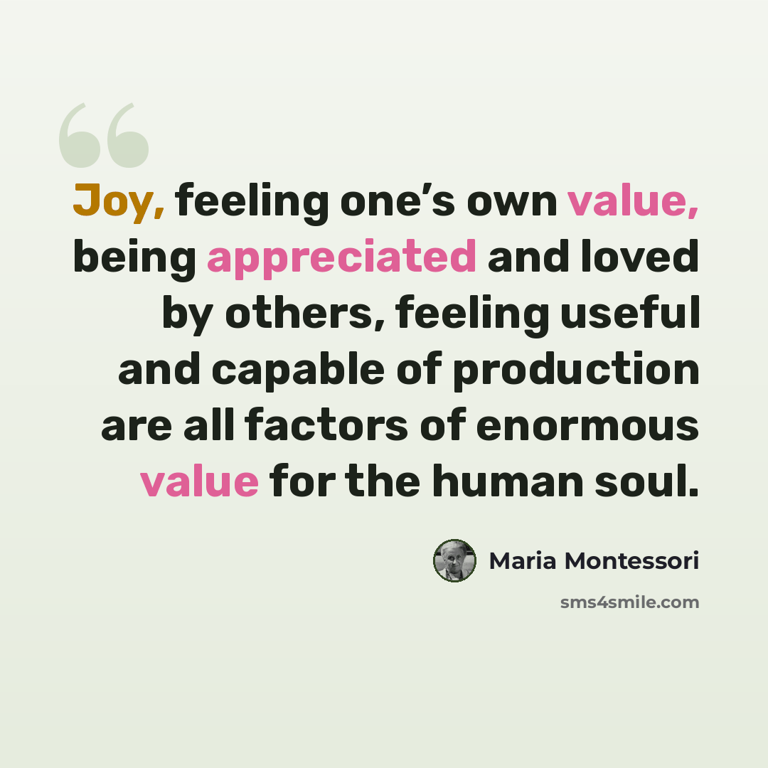 “Joy, feeling one’s own value, being appreciated and loved by others, feeling useful and capable of production are all factors of enormous value for the human soul.” quote by Maria Montessori