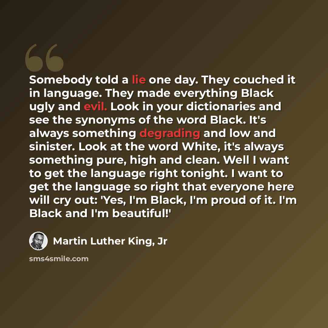 “Somebody told a lie one day. They couched it in language. They made everything Black ugly and evil. Look in your dictionaries and see the synonyms of the word Black. It's always something degrading and low and sinister. Look at the word White, it's always something pure, high and clean. Well I…” quote by Martin Luther King, Jr