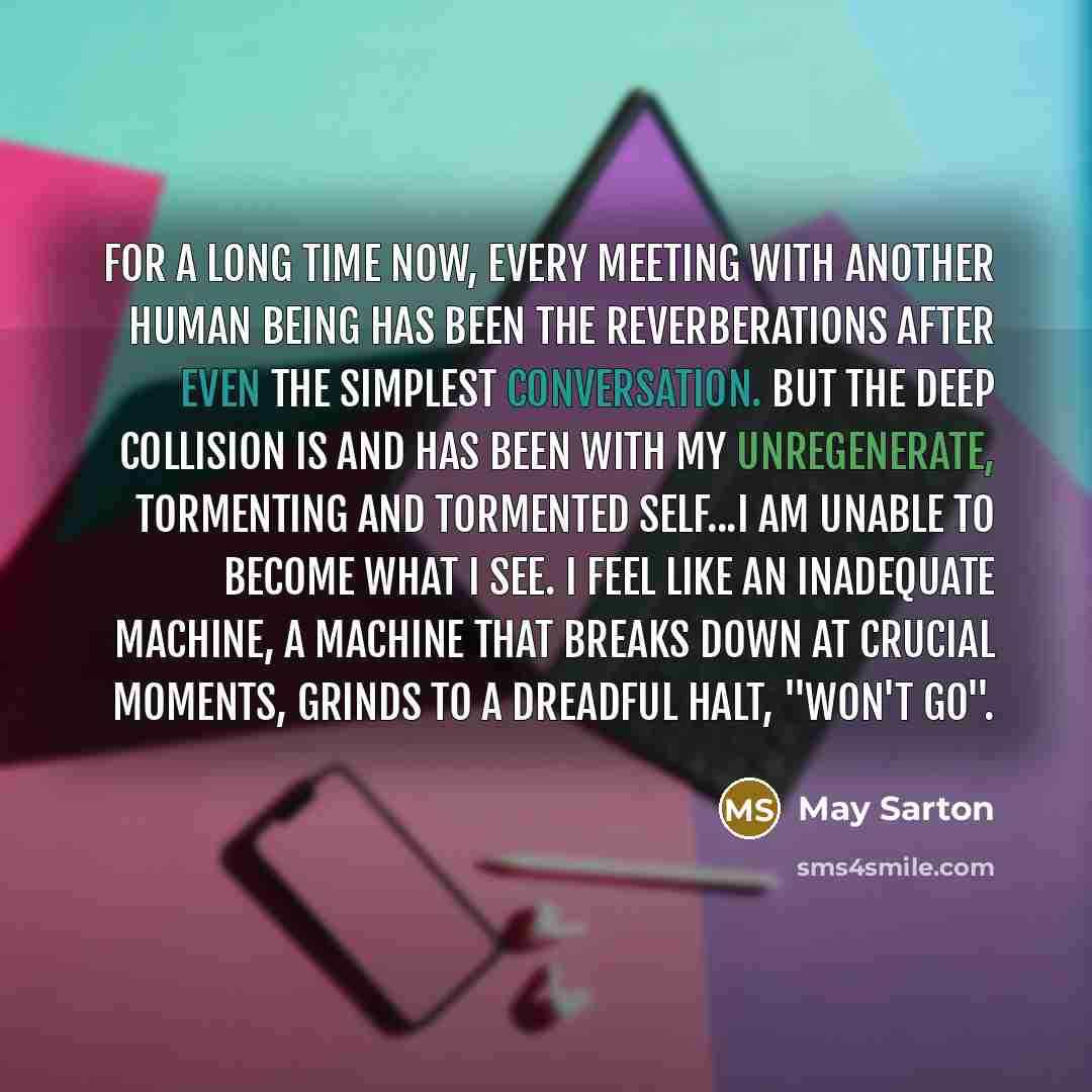 “For a long time now, every meeting with another human being has been the reverberations after even the simplest conversation. But the deep collision is and has been with my unregenerate, tormenting and tormented self...I am unable to become what I see. I feel like an inadequate machine, a machine…” quote by May Sarton