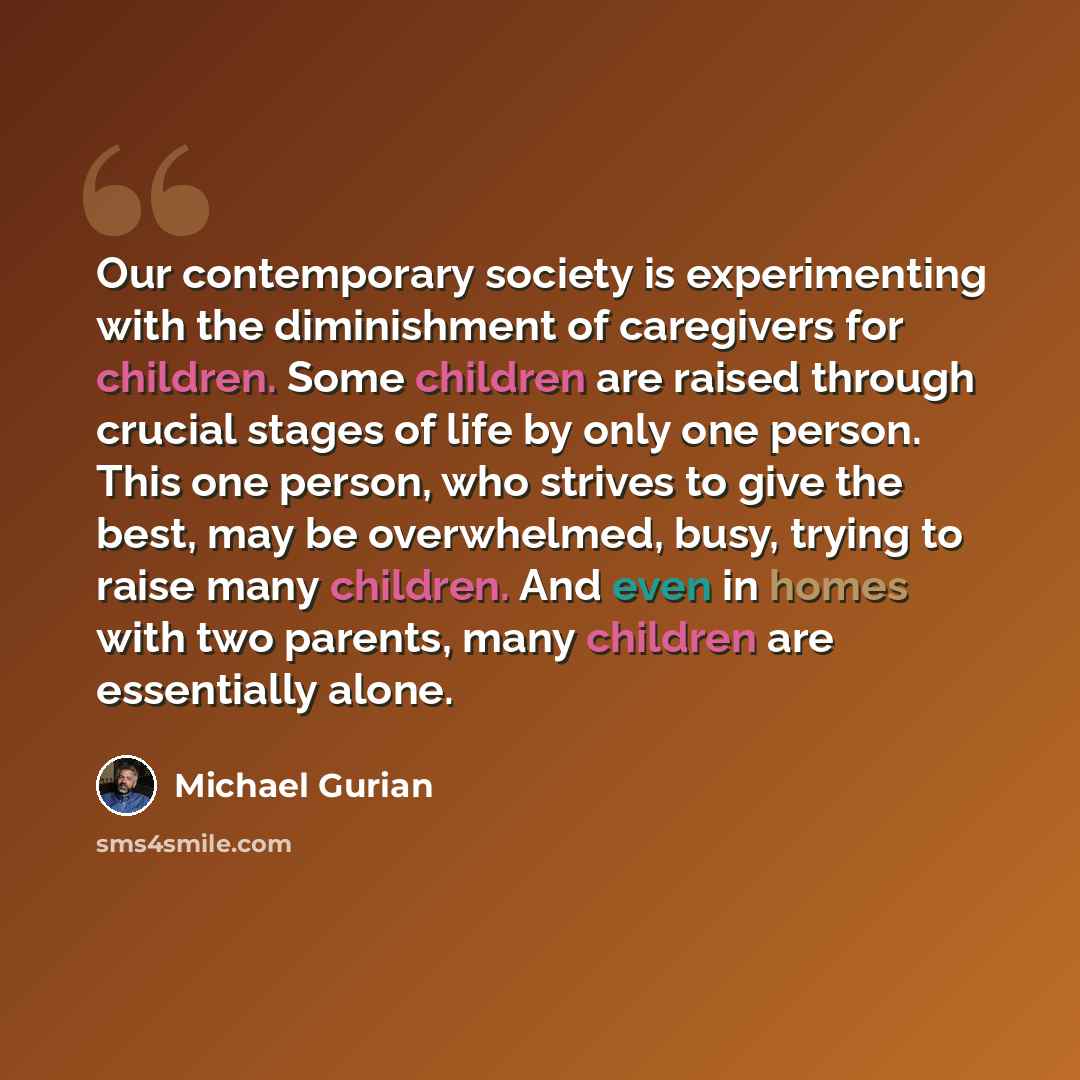 “Our contemporary society is experimenting with the diminishment of caregivers for children. Some children are raised through crucial stages of life by only one person. This one person, who strives to give the best, may be overwhelmed, busy, trying to raise many children. And even in homes with two…” quote by Michael Gurian