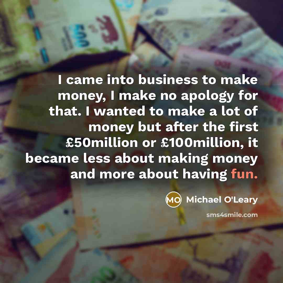 “I came into business to make money, I make no apology for that. I wanted to make a lot of money but after the first £50million or £100million, it became less about making money and more about having fun.” quote by Michael O'Leary