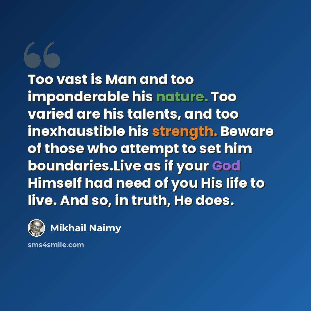 “Too vast is Man and too imponderable his nature. Too varied are his talents, and too inexhaustible his strength. Beware of those who attempt to set him boundaries.Live as if your God Himself had need of you His life to live. And so, in truth, He does.” quote by Mikhail Naimy