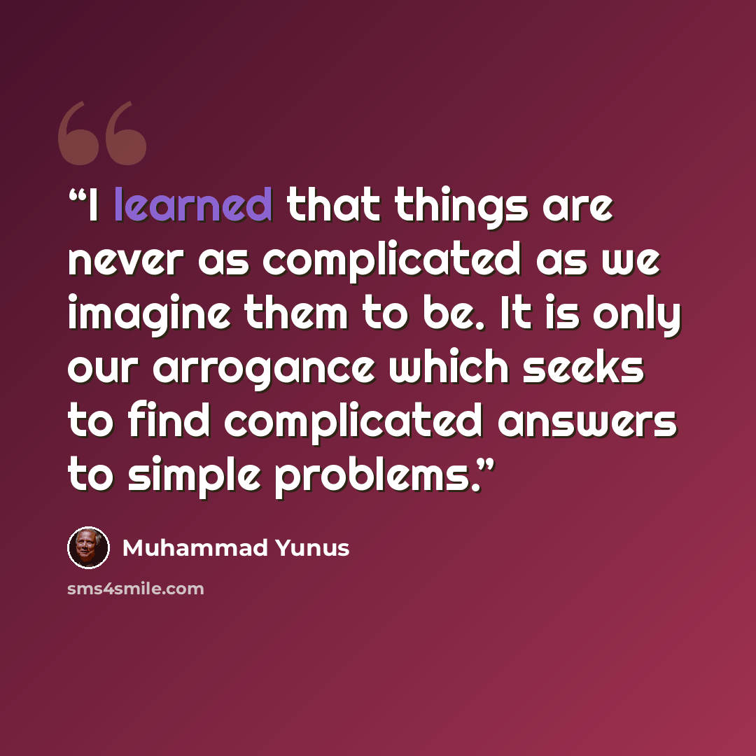 “I learned that things are never as complicated as we imagine them to be. It is only our arrogance which seeks to find complicated answers to simple problems.” quote by Muhammad Yunus