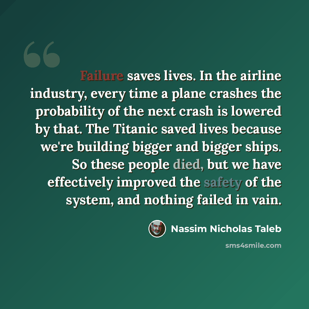 “Failure saves lives. In the airline industry, every time a plane crashes the probability of the next crash is lowered by that. The Titanic saved lives because we're building bigger and bigger ships. So these people died, but we have effectively improved the safety of the system, and nothing failed…” quote by Nassim Nicholas Taleb