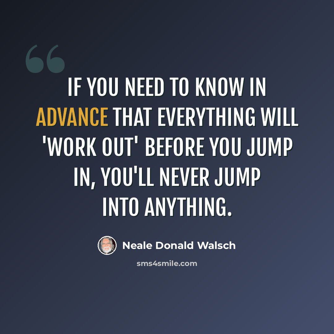 “If you need to know in advance that everything will 'work out' before you jump in, you'll never jump into anything.” quote by Neale Donald Walsch