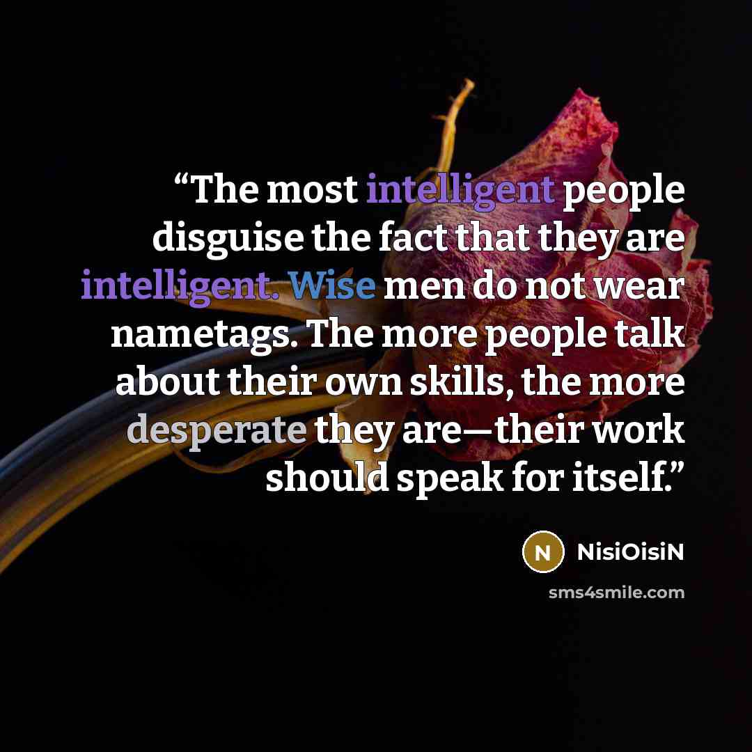 “The most intelligent people disguise the fact that they are intelligent. Wise men do not wear nametags. The more people talk about their own skills, the more desperate they are—their work should speak for itself.” quote by NisiOisiN