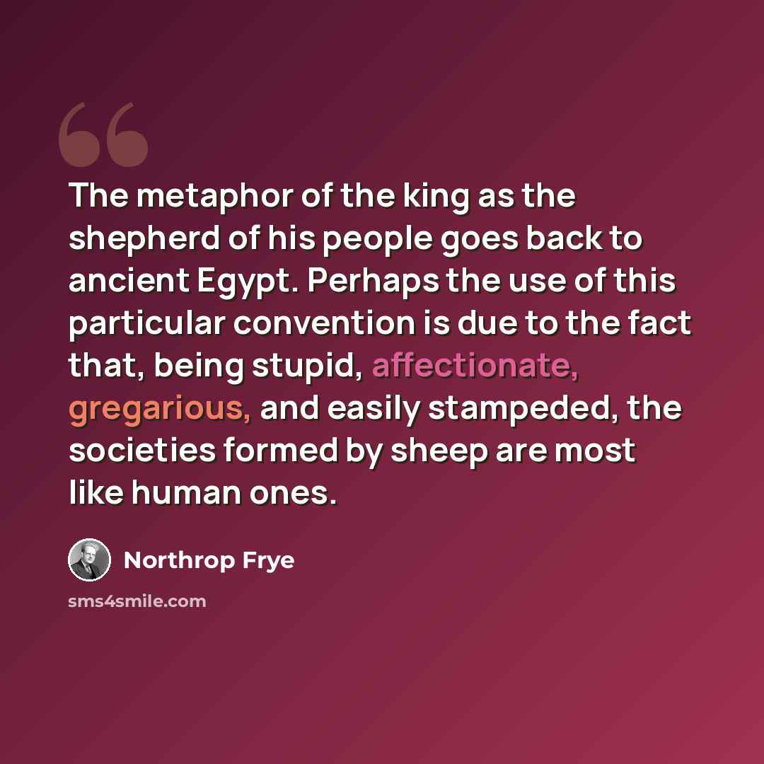 “The metaphor of the king as the shepherd of his people goes back to ancient Egypt. Perhaps the use of this particular convention is due to the fact that, being stupid, affectionate, gregarious, and easily stampeded, the societies formed by sheep are most like human ones.” quote by Northrop Frye