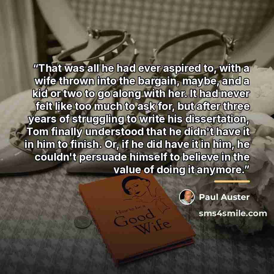 “That was all he had ever aspired to, with a wife thrown into the bargain, maybe, and a kid or two to go along with her. It had never felt like too much to ask for, but after three years of struggling to write his dissertation, Tom finally understood that he didn't have it in him to finish. Or, if…” quote by Paul Auster