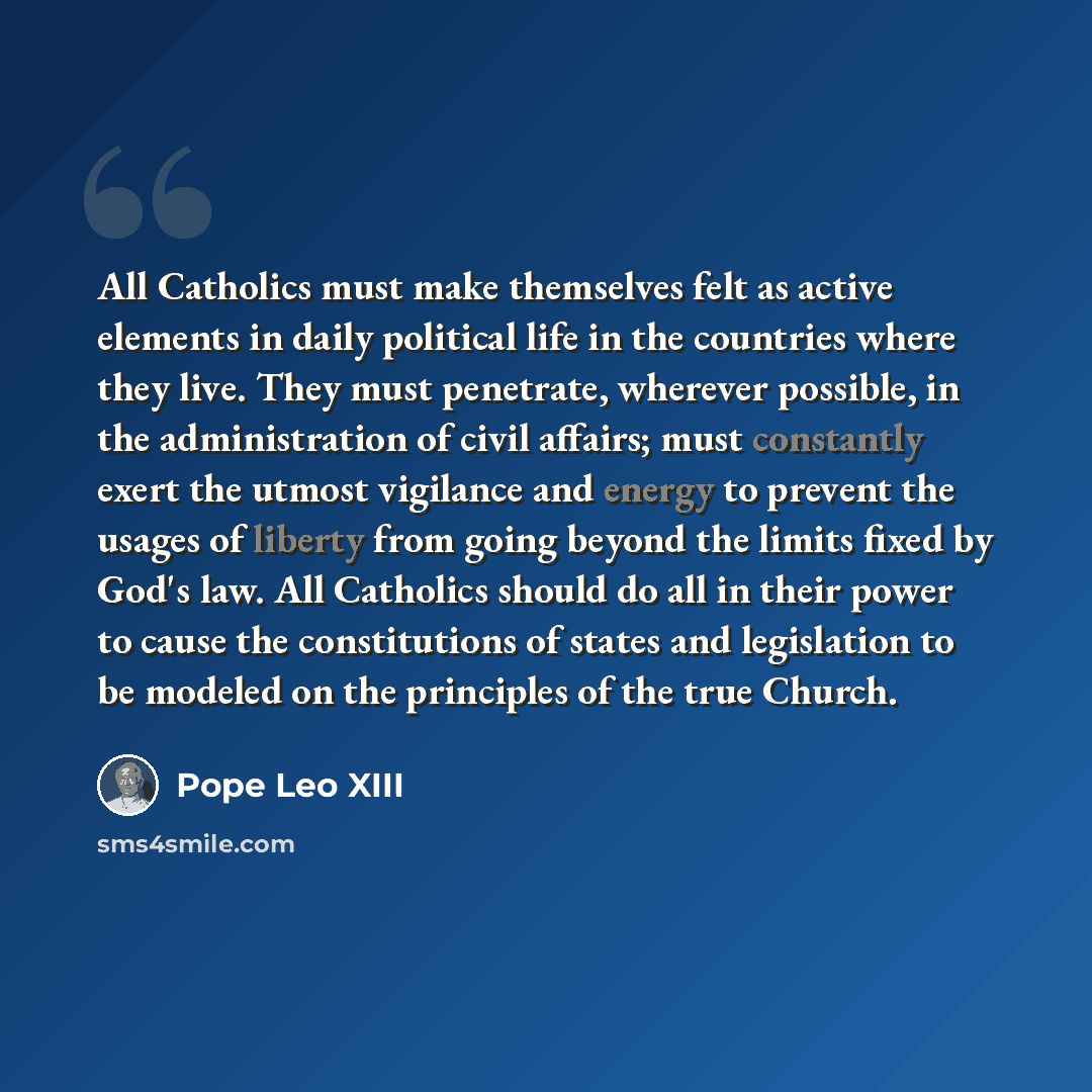 “All Catholics must make themselves felt as active elements in daily political life in the countries where they live. They must penetrate, wherever possible, in the administration of civil affairs; must constantly exert the utmost vigilance and energy to prevent the usages of liberty from going…” quote by Pope Leo XIII