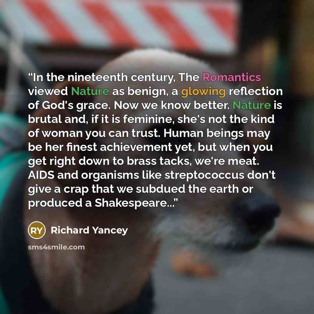 “In the nineteenth century, The Romantics viewed Nature as benign, a glowing reflection of God's grace. Now we know better. Nature is brutal and, if it is feminine, she's not the kind of woman you can trust. Human beings may be her finest achievement yet, but when you get right down to brass tacks…” quote by Richard Yancey