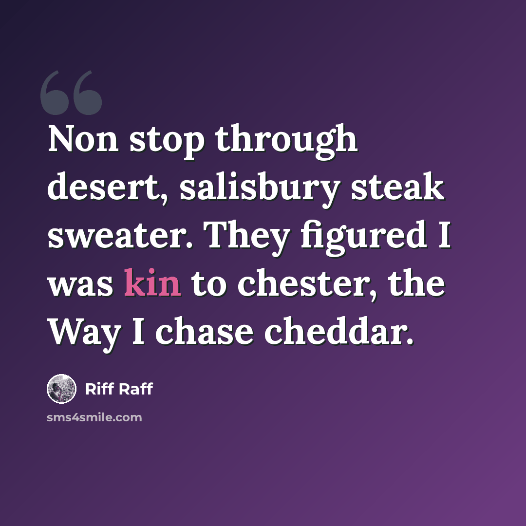 “Non stop through desert, salisbury steak sweater. They figured I was kin to chester, the Way I chase cheddar.” quote by Riff Raff