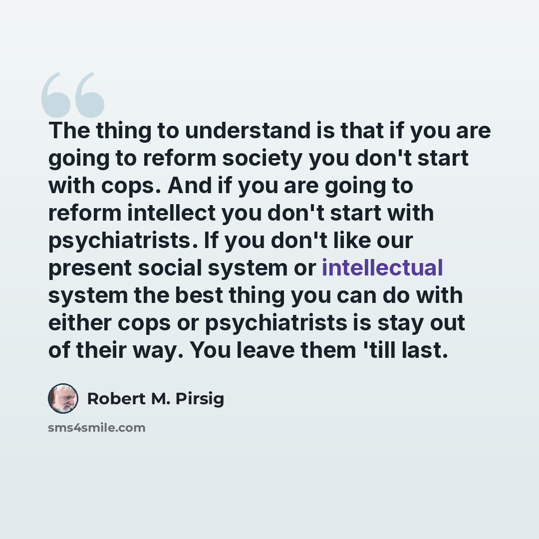 “The thing to understand is that if you are going to reform society you don't start with cops. And if you are going to reform intellect you don't start with psychiatrists. If you don't like our present social system or intellectual system the best thing you can do with either cops or psychiatrists…” quote by Robert M. Pirsig