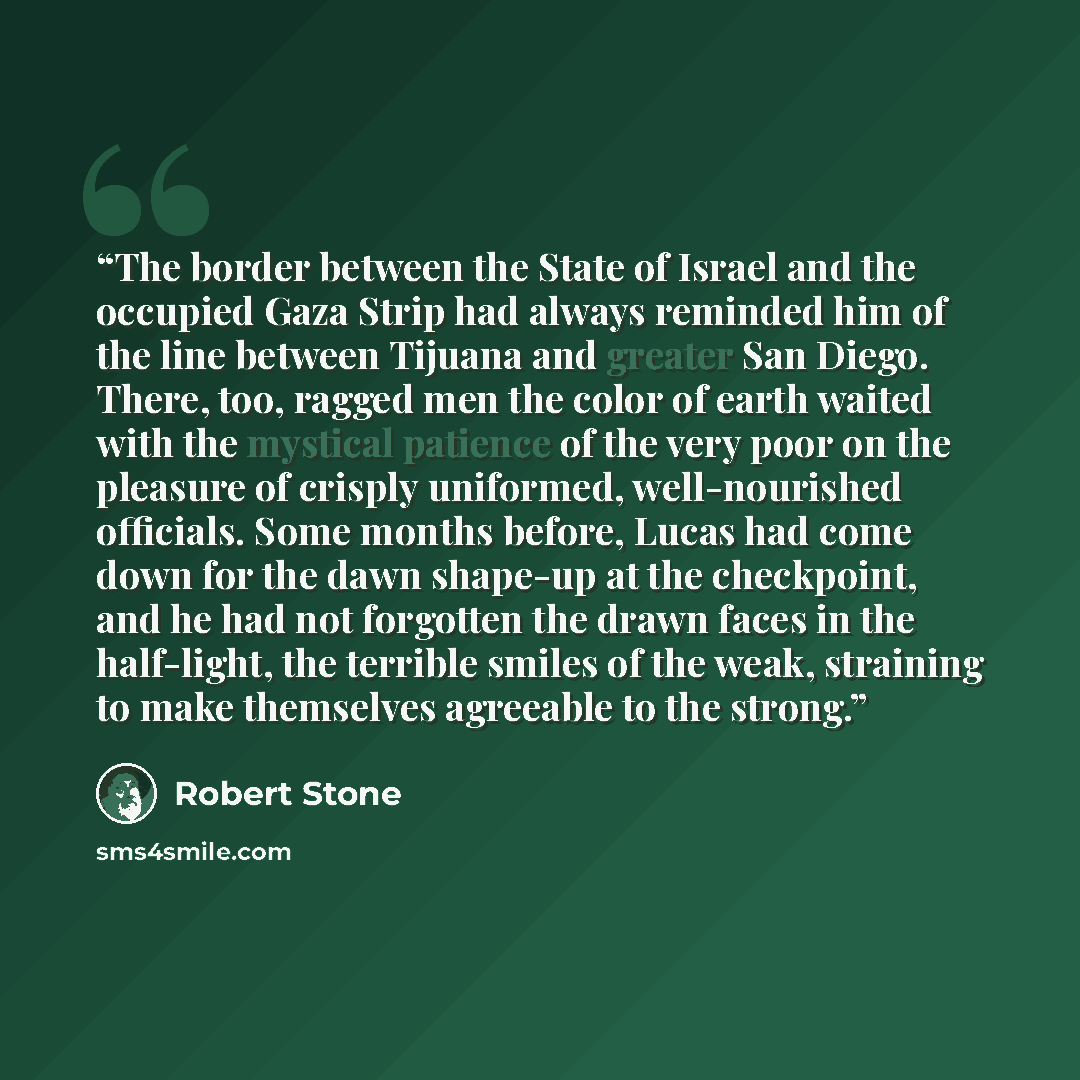 “The border between the State of Israel and the occupied Gaza Strip had always reminded him of the line between Tijuana and greater San Diego. There, too, ragged men the color of earth waited with the mystical patience of the very poor on the pleasure of crisply uniformed, well-nourished officials…” quote by Robert Stone