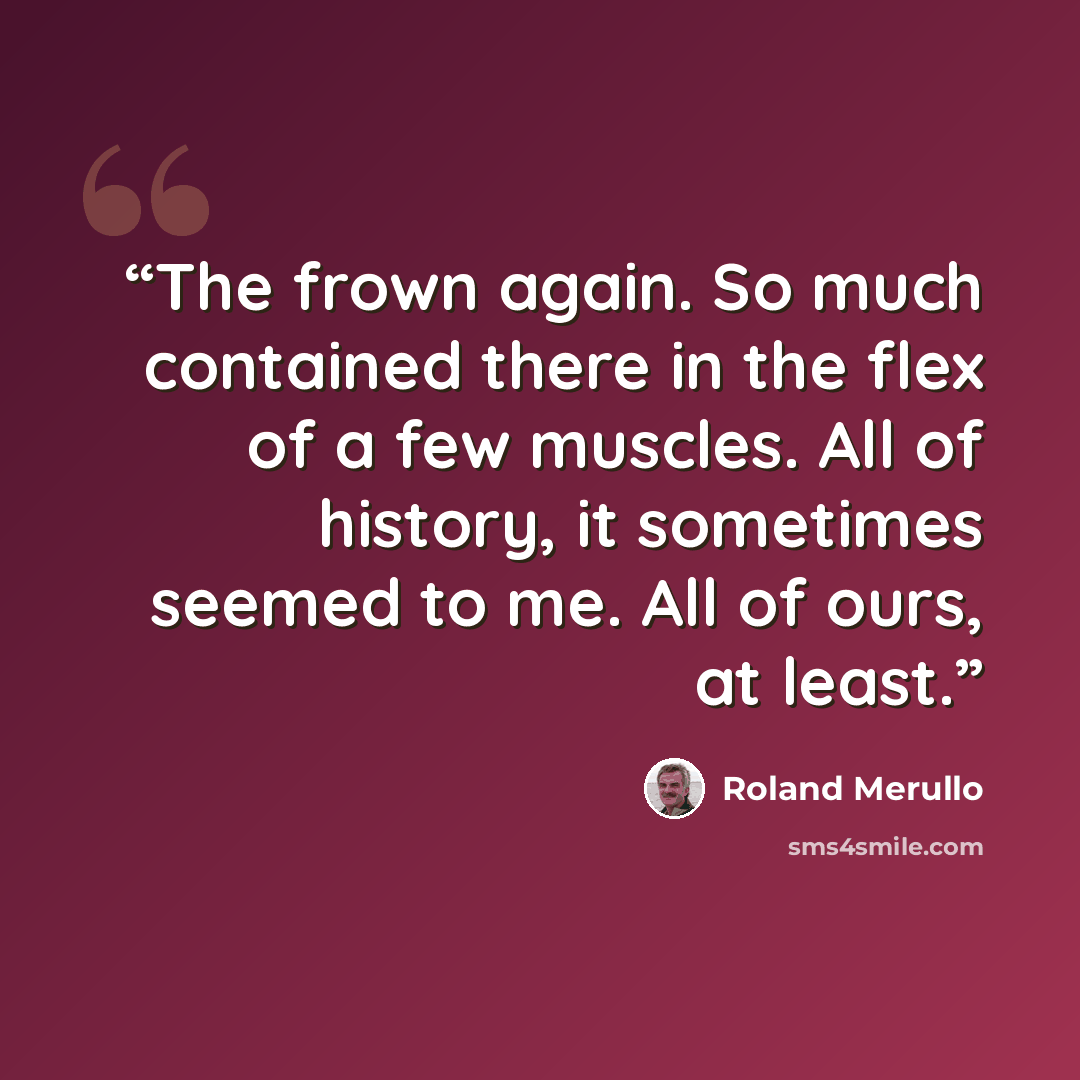 “The frown again. So much contained there in the flex of a few muscles. All of history, it sometimes seemed to me. All of ours, at least.” quote by Roland Merullo