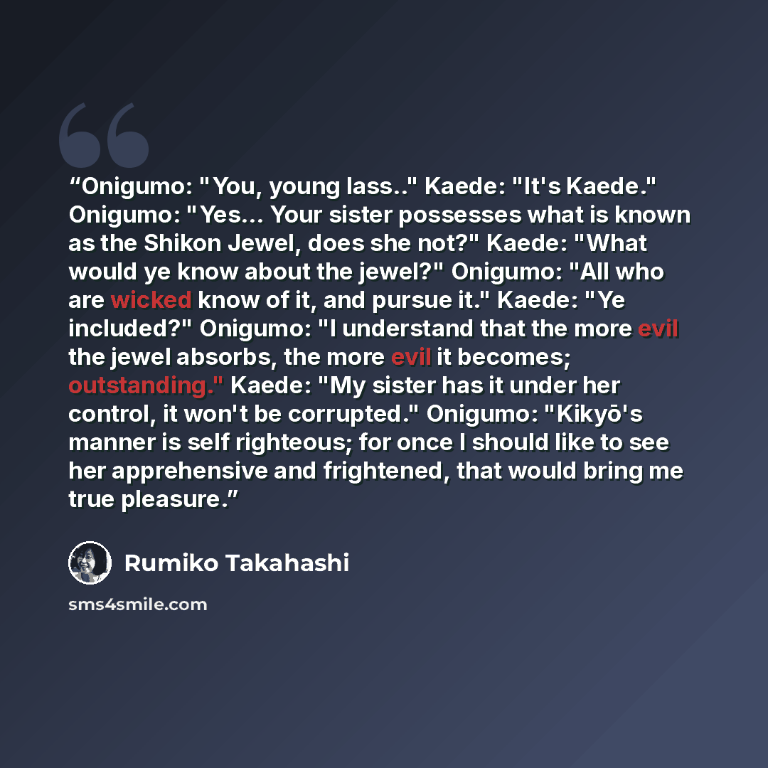 “Onigumo: "You, young lass.." Kaede: "It's Kaede." Onigumo: "Yes... Your sister possesses what is known as the Shikon Jewel, does she not?" Kaede: "What would ye know about the jewel?" Onigumo: "All who are wicked know of it, and pursue it." Kaede: "Ye included?" Onigumo: "I understand that the…” quote by Rumiko Takahashi