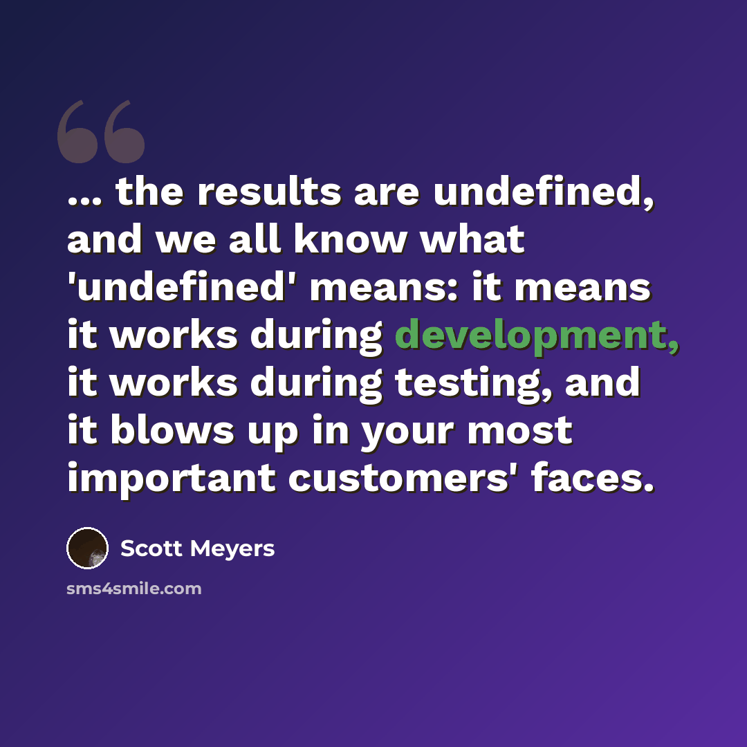 “... the results are undefined, and we all know what 'undefined' means: it means it works during development, it works during testing, and it blows up in your most important customers' faces.” quote by Scott Meyers